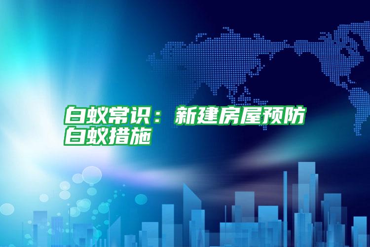 白蟻常識:新建房屋預(yù)防白蟻措施