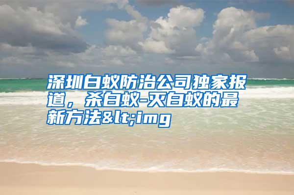 深圳白蟻防治公司獨(dú)家報道,殺白蟻-滅白蟻的最新方法<img