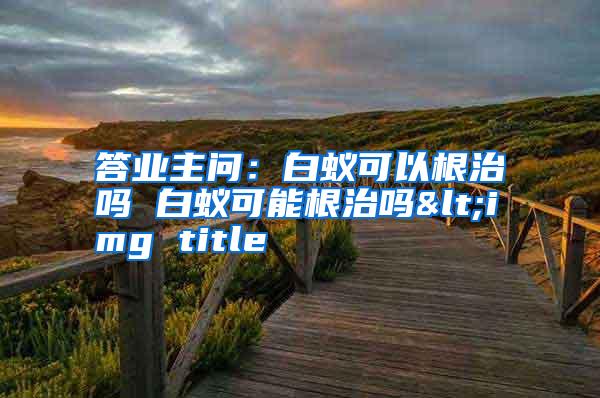 答業(yè)主問:白蟻可以根治嗎 白蟻可能根治嗎<img title