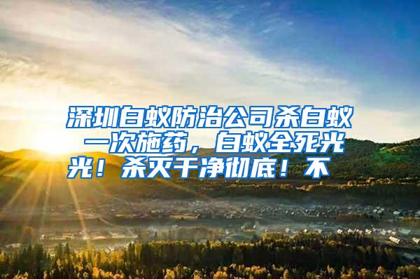 深圳白蟻防治公司殺白蟻 一次施藥,白蟻全死光光!殺滅干凈徹底!不