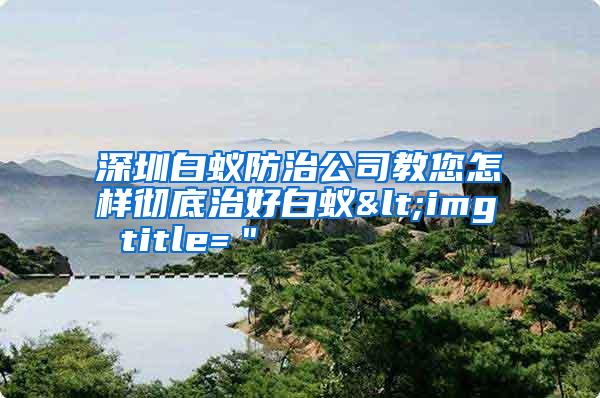 深圳白蟻防治公司教您怎樣徹底治好白蟻<img title="