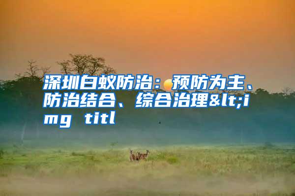 深圳白蟻防治:預(yù)防為主、防治結(jié)合、綜合治理<img titl