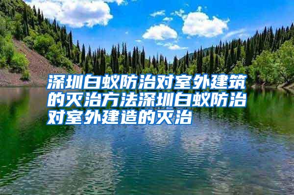 深圳白蟻防治對室外建筑的滅治方法深圳白蟻防治對室外建造的滅治