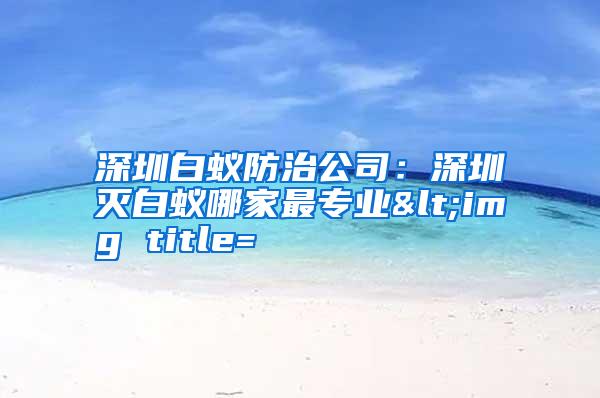 深圳白蟻防治公司:深圳滅白蟻哪家最專業(yè)<img title=