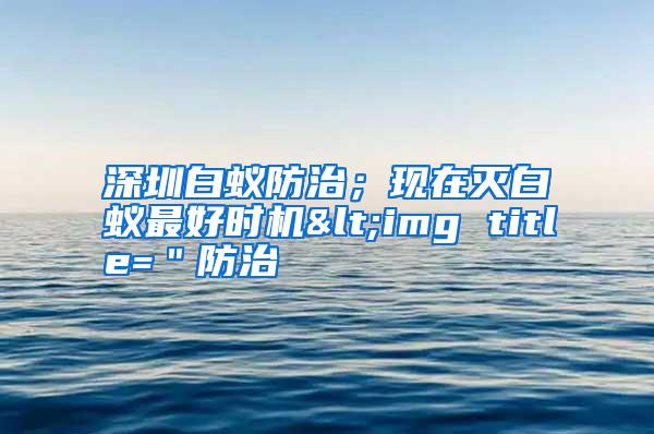 深圳白蟻防治;現(xiàn)在滅白蟻最好時機<img title="防治