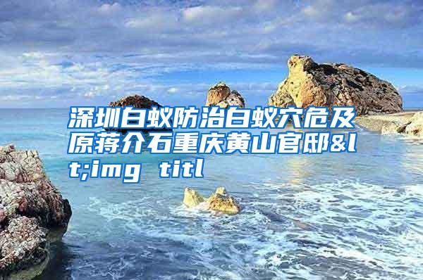 深圳白蟻防治白蟻穴危及原蔣介石重慶黃山官邸<img titl