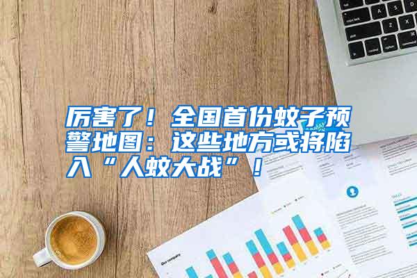 厲害了!全國首份蚊子預(yù)警地圖:這些地方或?qū)⑾萑搿叭宋么髴?zhàn)”!