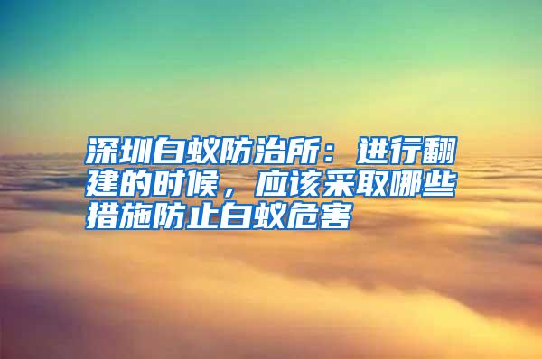 深圳白蟻防治所:進行翻建的時候,應(yīng)該采取哪些措施防止白蟻危害