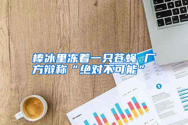 棒冰里凍著一只蒼蠅 廠方辯稱“絕對不可能”