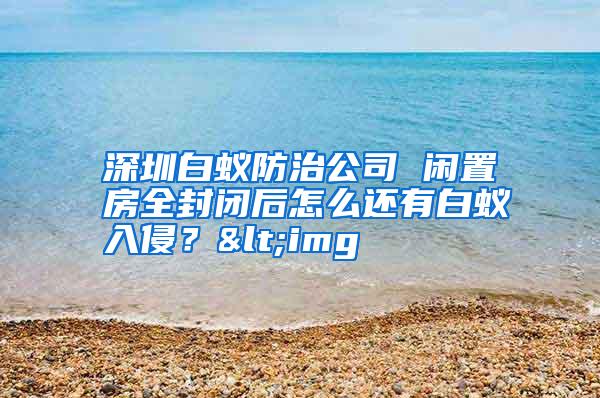 深圳白蟻防治公司 閑置房全封閉后怎么還有白蟻入侵?<img