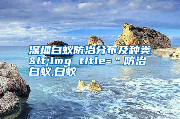 深圳白蟻防治分布及種類<img title="防治白蟻,白蟻