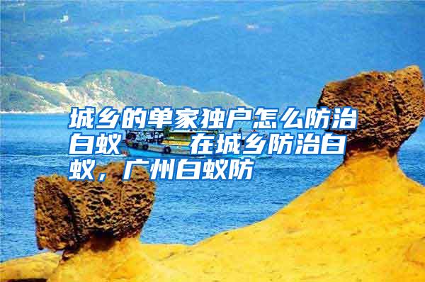城鄉(xiāng)的單家獨(dú)戶怎么防治白蟻 在城鄉(xiāng)防治白蟻,廣州白蟻防