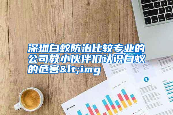 深圳白蟻防治比較專業(yè)的公司教小伙伴們認(rèn)識(shí)白蟻的危害<img