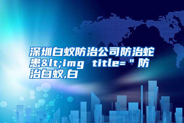 深圳白蟻防治公司防治蛇患<img title="防治白蟻,白
