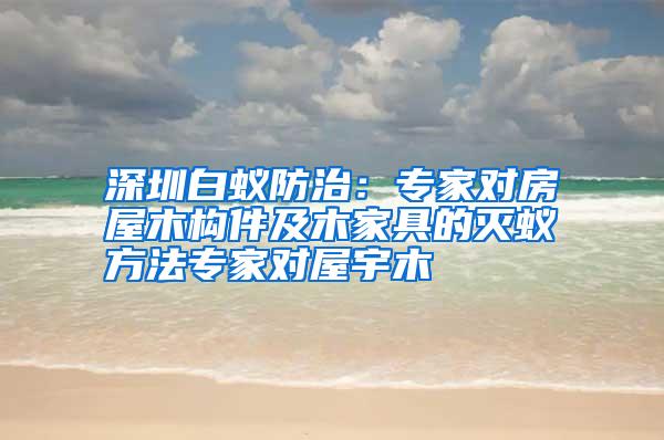 深圳白蟻防治:專家對(duì)房屋木構(gòu)件及木家具的滅蟻方法專家對(duì)屋宇木