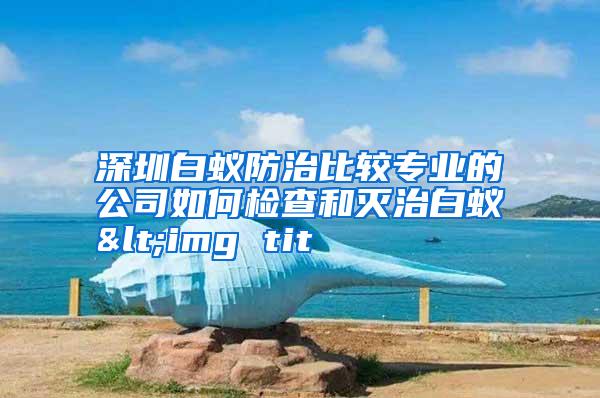 深圳白蟻防治比較專(zhuān)業(yè)的公司如何檢查和滅治白蟻<img tit
