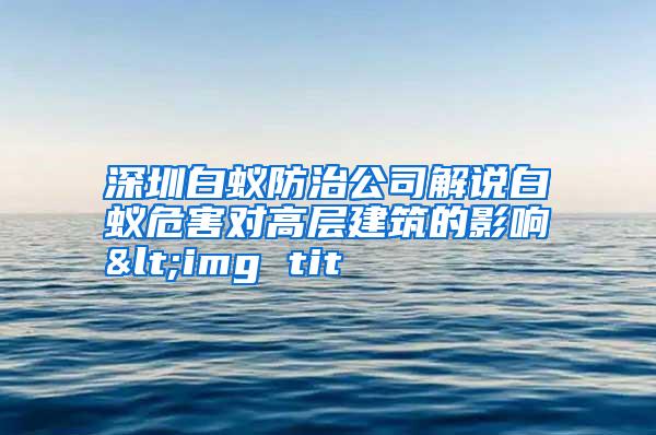 深圳白蟻防治公司解說白蟻危害對高層建筑的影響<img tit