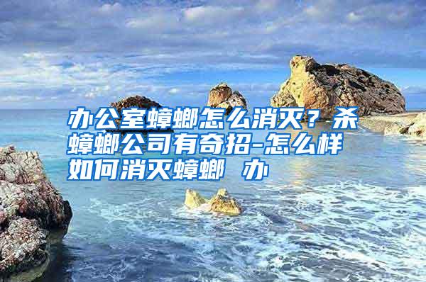 辦公室蟑螂怎么消滅?殺蟑螂公司有奇招-怎么樣如何消滅蟑螂 辦