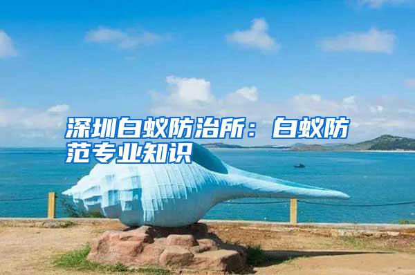 深圳白蟻防治所:白蟻防范專業(yè)知識(shí)
